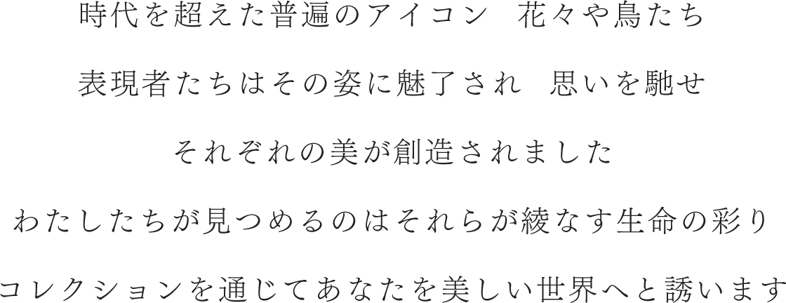 時代を超えた普遍のアイコン 花々や鳥たち 表現者たちはその姿に魅了され  思いを馳せ それぞれの美が創造されました わたしたちが見つめるのはそれらが綾なす生命の彩り コレクションを通じてあなたを美しい世界へと誘います